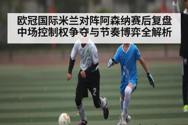欧冠国际米兰对阵阿森纳赛后复盘中场控制权争夺与节奏博弈全解析