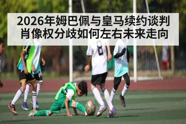 2026年姆巴佩与皇马续约谈判肖像权分歧如何左右未来走向