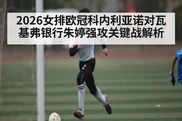 2026女排欧冠科内利亚诺对瓦基弗银行朱婷强攻关键战解析